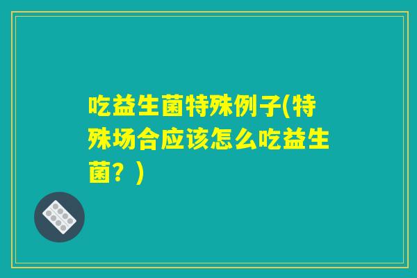 吃益生菌特殊例子(特殊场合应该怎么吃益生菌?) 吃益生菌特殊例子(特殊场合应该怎么吃益生菌?)