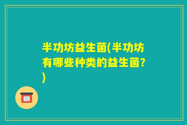 半功坊益生菌(半功坊有哪些种类的益生菌?) 半功坊益生菌(半功坊有哪些种类的益生菌?)