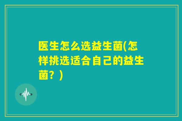 医生怎么选益生菌(怎样挑选适合自己的益生菌？)