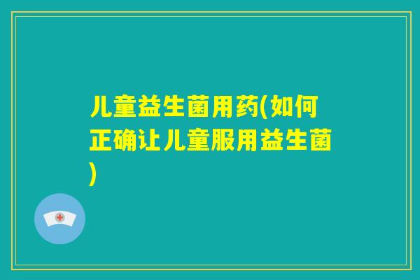 儿童益生菌用药(如何正确让儿童服用益生菌)