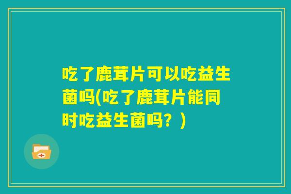 吃了鹿茸片可以吃益生菌吗(吃了鹿茸片能同时吃益生菌吗？)