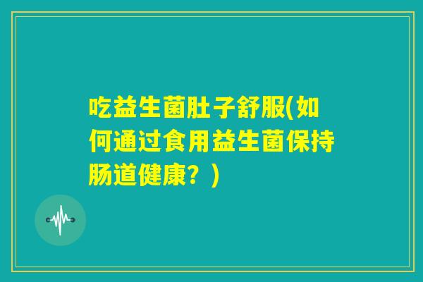 吃益生菌肚子舒服(如何通过食用益生菌保持肠道健康?) 吃益生菌肚子舒服(如何通过食用益生菌保持肠道健康?)