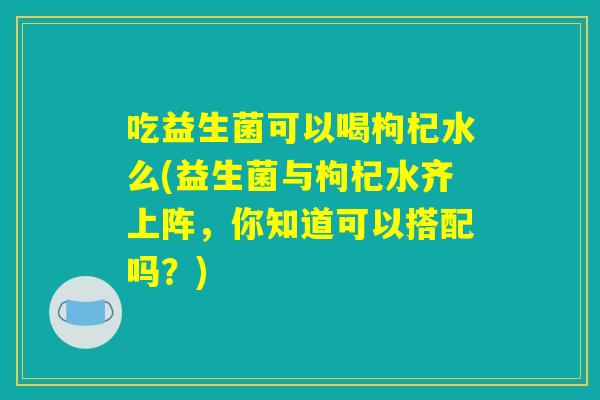 吃益生菌可以喝枸杞水么(益生菌与枸杞水齐上阵,你知道可以搭配吗?) 吃益生菌可以喝枸杞水么(益生菌与枸杞水齐上阵,你知道可以搭配吗?)