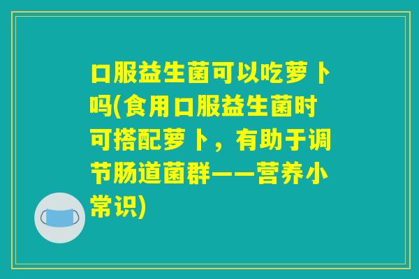 口服益生菌可以吃萝卜吗(食用口服益生菌时可搭配萝卜，有助于调节肠道菌群——营养小常识)