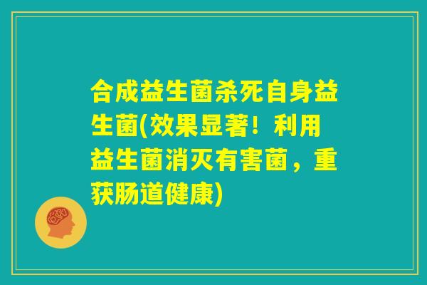 合成益生菌杀死自身益生菌(效果显著！利用益生菌消灭有害菌，重获肠道健康)