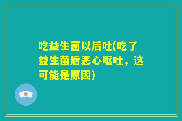 吃益生菌以后吐(吃了益生菌后恶心呕吐，这可能是原因)