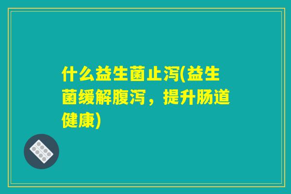 什么益生菌止泻(益生菌缓解腹泻，提升肠道健康)