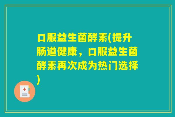 口服益生菌酵素(提升肠道健康,口服益生菌酵素再次成为热门选择) 口服益生菌酵素(提升肠道健康,口服益生菌酵素再次成为热门选择)