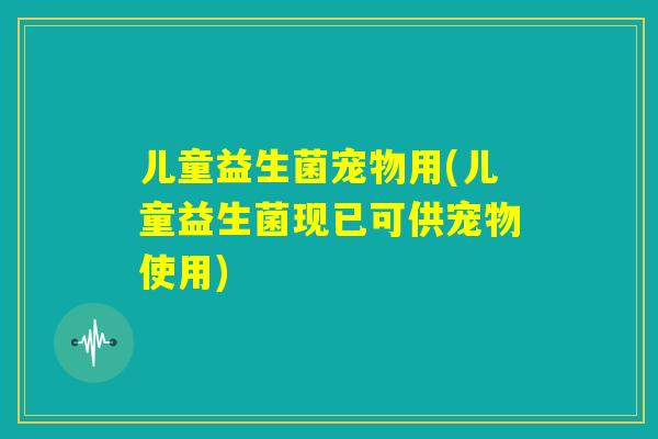 儿童益生菌宠物用(儿童益生菌现已可供宠物使用)