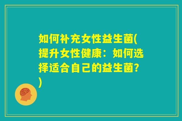 如何补充女性益生菌(提升女性健康:如何选择适合自己的益生菌?) 如何补充女性益生菌(提升女性健康:如何选择适合自己的益生菌?)