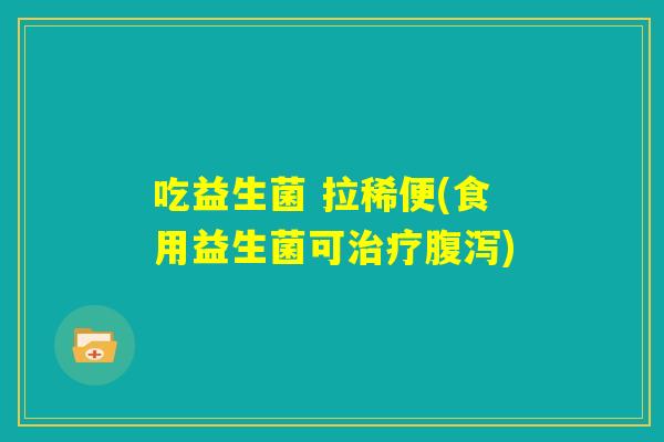吃益生菌 拉稀便(食用益生菌可治疗腹泻) 吃益生菌 拉稀便(食用益生菌可治疗腹泻)
