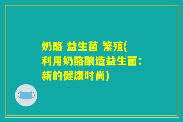 奶酪 益生菌 繁殖(利用奶酪酿造益生菌：新的健康时尚)