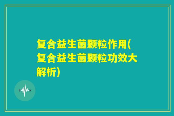 复合益生菌颗粒作用(复合益生菌颗粒功效大解析) 复合益生菌颗粒作用(复合益生菌颗粒功效大解析)