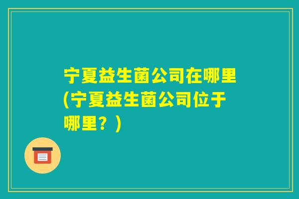 宁夏益生菌公司在哪里(宁夏益生菌公司位于哪里?) 宁夏益生菌公司在哪里(宁夏益生菌公司位于哪里?)