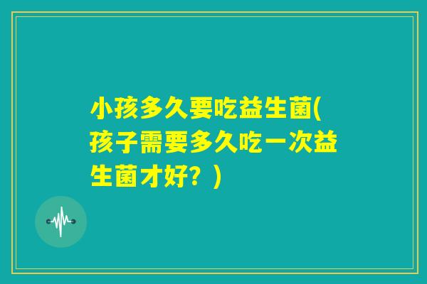 小孩多久要吃益生菌(孩子需要多久吃一次益生菌才好？)