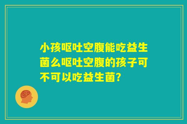 小孩呕吐空腹能吃益生菌么呕吐空腹的孩子可不可以吃益生菌？