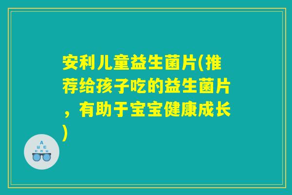 安利儿童益生菌片(推荐给孩子吃的益生菌片，有助于宝宝健康成长)