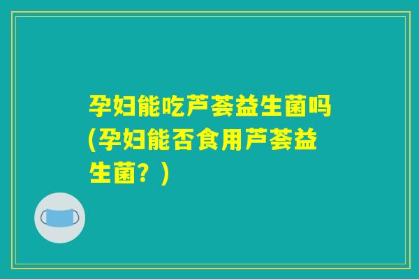 孕妇能吃芦荟益生菌吗(孕妇能否食用芦荟益生菌？)