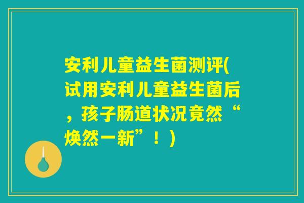 安利儿童益生菌测评(试用安利儿童益生菌后,孩子肠道状况竟然“焕然一新”!) 安利儿童益生菌测评(试用安利儿童益生菌后,孩子肠道状况竟然“焕然一新”!)