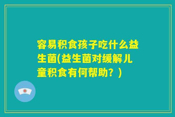 容易积食孩子吃什么益生菌(益生菌对缓解儿童积食有何帮助？)