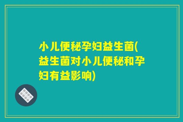 小儿便秘孕妇益生菌(益生菌对小儿便秘和孕妇有益影响)