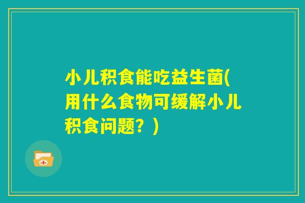 小儿积食能吃益生菌(用什么食物可缓解小儿积食问题？)