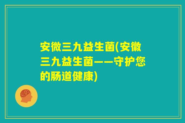 安微三九益生菌(安徽三九益生菌——守护您的肠道健康)