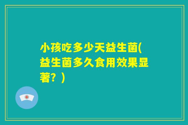 小孩吃多少天益生菌(益生菌多久食用效果显著？)