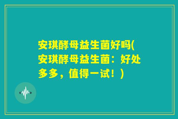 安琪酵母益生菌好吗(安琪酵母益生菌：好处多多，值得一试！)