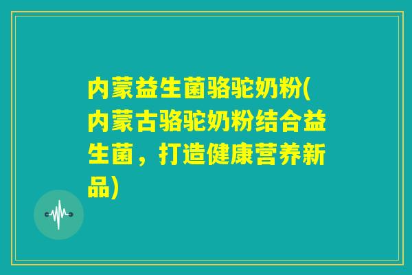 内蒙益生菌骆驼奶粉(内蒙古骆驼奶粉结合益生菌，打造健康营养新品)