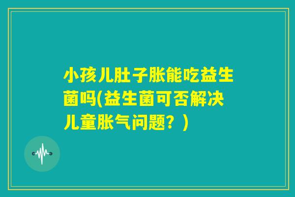 小孩儿肚子胀能吃益生菌吗(益生菌可否解决儿童胀气问题？)