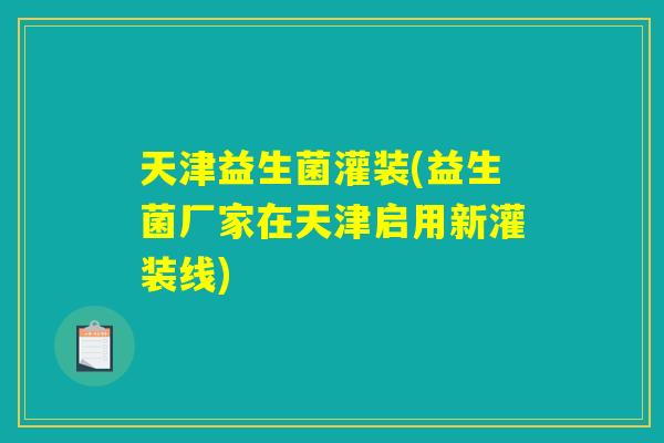 天津益生菌灌装(益生菌厂家在天津启用新灌装线)