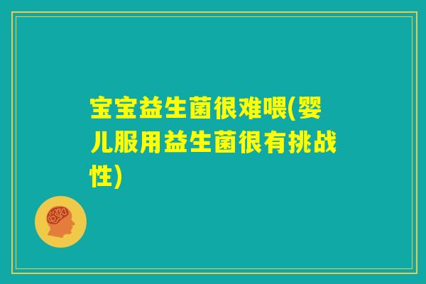 宝宝益生菌很难喂(婴儿服用益生菌很有挑战性)