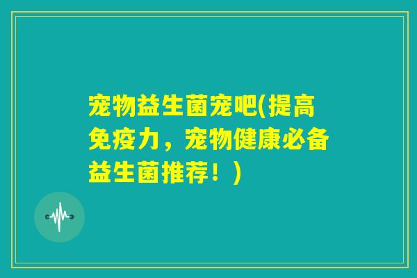 宠物益生菌宠吧(提高免疫力,宠物健康必备益生菌推荐!) 宠物益生菌宠吧(提高免疫力,宠物健康必备益生菌推荐!)