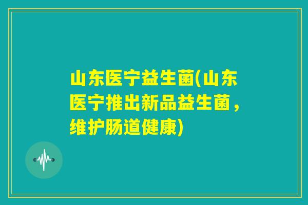山东医宁益生菌(山东医宁推出新品益生菌,维护肠道健康) 山东医宁益生菌(山东医宁推出新品益生菌,维护肠道健康)