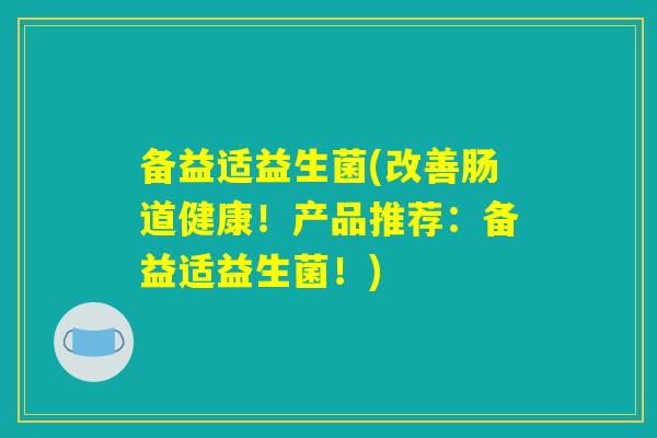 备益适益生菌(改善肠道健康！产品推荐：备益适益生菌！)