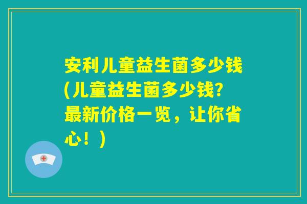 安利儿童益生菌多少钱(儿童益生菌多少钱？最新价格一览，让你省心！)