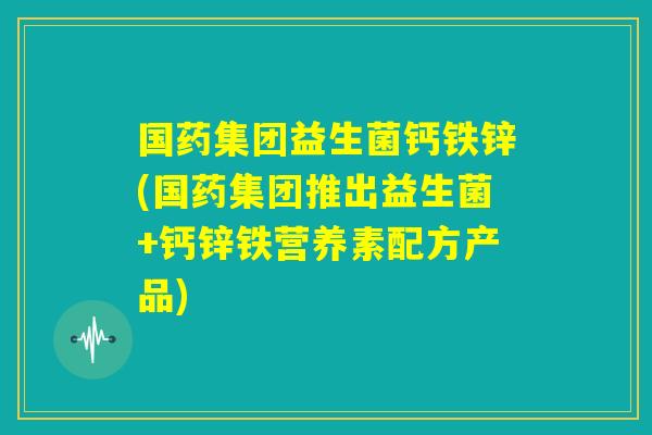 国药集团益生菌钙铁锌(国药集团推出益生菌+钙锌铁营养素配方产品) 国药集团益生菌钙铁锌(国药集团推出益生菌+钙锌铁营养素配方产品)