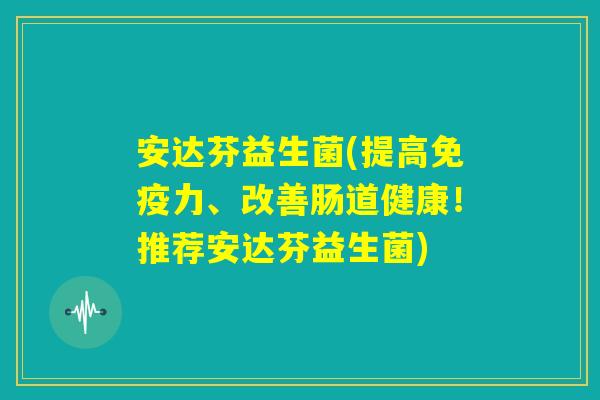 安达芬益生菌(提高免疫力、改善肠道健康！推荐安达芬益生菌)