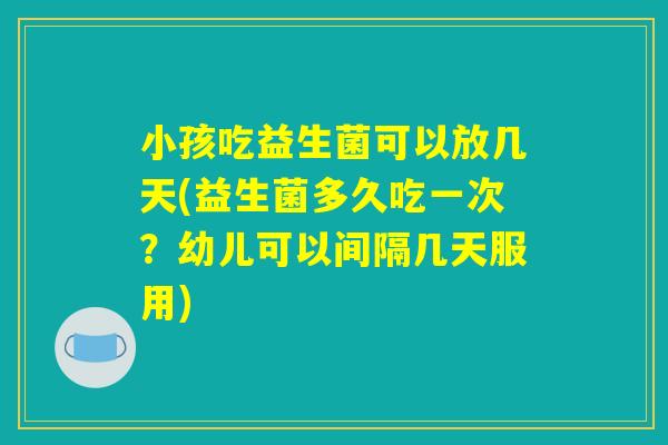 小孩吃益生菌可以放几天(益生菌多久吃一次？幼儿可以间隔几天服用)