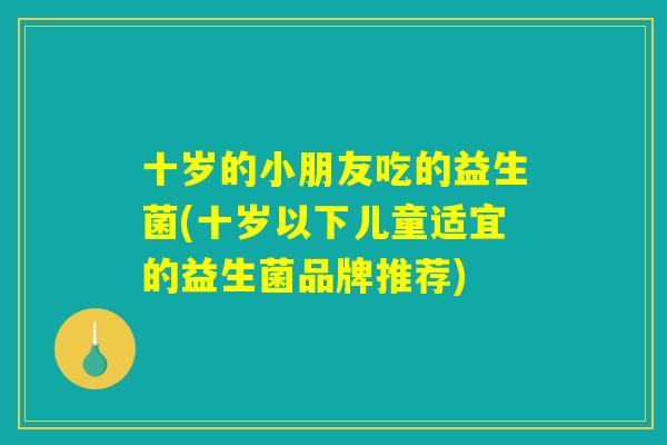 十岁的小朋友吃的益生菌(十岁以下儿童适宜的益生菌品牌推荐)