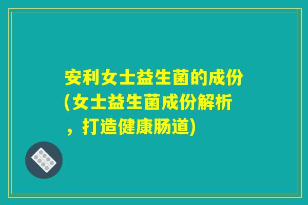 安利女士益生菌的成份(女士益生菌成份解析，打造健康肠道)