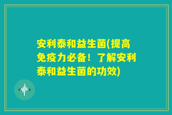 安利泰和益生菌(提高免疫力必备！了解安利泰和益生菌的功效)