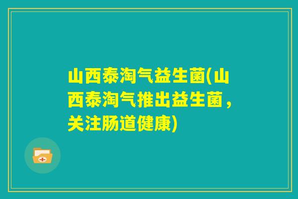 山西泰淘气益生菌(山西泰淘气推出益生菌，关注肠道健康)