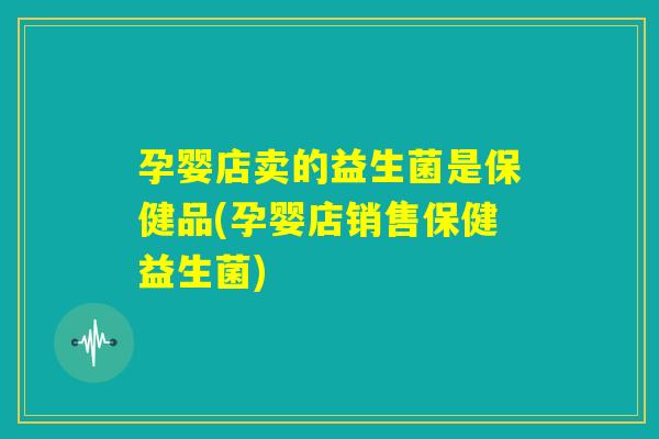 孕婴店卖的益生菌是保健品(孕婴店销售保健益生菌)