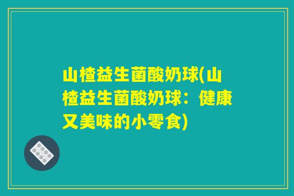 山楂益生菌酸奶球(山楂益生菌酸奶球：健康又美味的小零食)