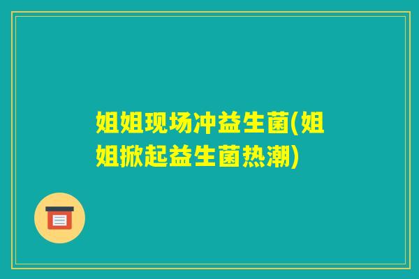 姐姐现场冲益生菌(姐姐掀起益生菌热潮)