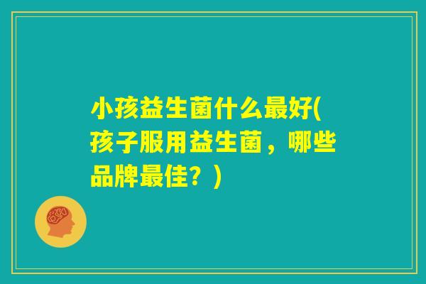 小孩益生菌什么最好(孩子服用益生菌，哪些品牌最佳？)
