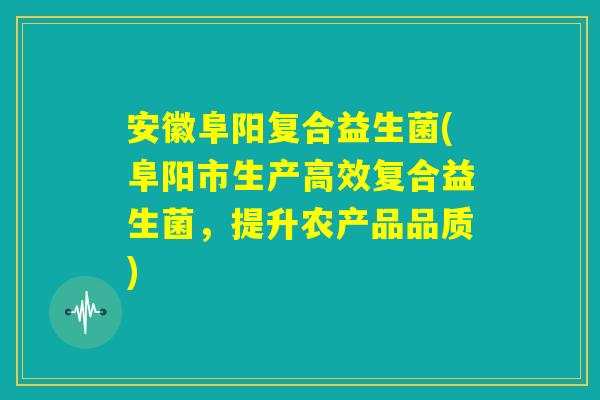 安徽阜阳复合益生菌(阜阳市生产高效复合益生菌，提升农产品品质)
