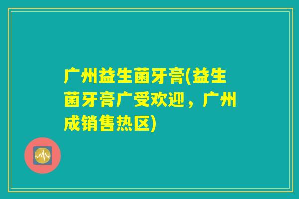 广州益生菌牙膏(益生菌牙膏广受欢迎，广州成销售热区)